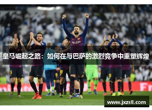皇马崛起之路:如何在与巴萨的激烈竞争中重塑辉煌 皇马崛起之路:如何在与巴萨的激烈竞争中重塑辉煌