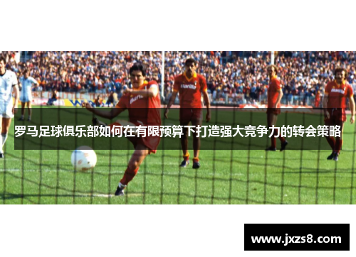 罗马足球俱乐部如何在有限预算下打造强大竞争力的转会策略 罗马足球俱乐部如何在有限预算下打造强大竞争力的转会策略