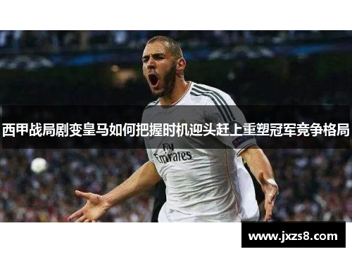 西甲战局剧变皇马如何把握时机迎头赶上重塑冠军竞争格局