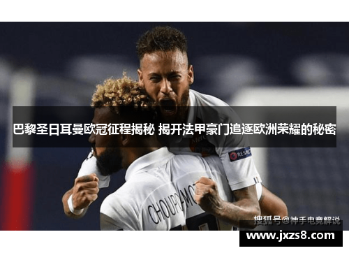 巴黎圣日耳曼欧冠征程揭秘 揭开法甲豪门追逐欧洲荣耀的秘密