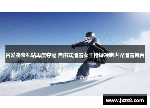 谷爱凌崇礼站再度夺冠 自由式滑雪女王持续领跑世界滑雪舞台