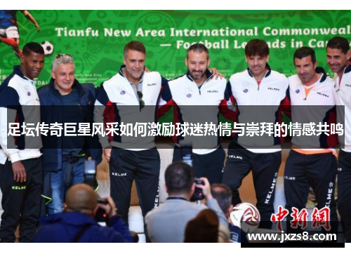 足坛传奇巨星风采如何激励球迷热情与崇拜的情感共鸣