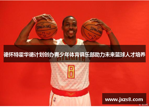 德怀特霍华德计划创办青少年体育俱乐部助力未来篮球人才培养